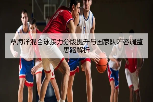 覃海洋混合泳接力分段提升与国家队阵容调整思路解析