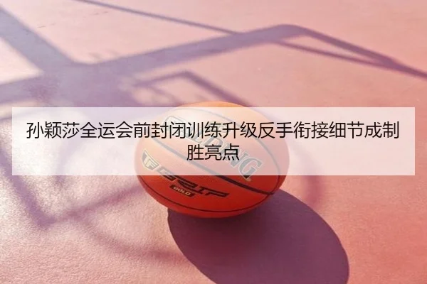 孙颖莎全运会前封闭训练升级反手衔接细节成制胜亮点